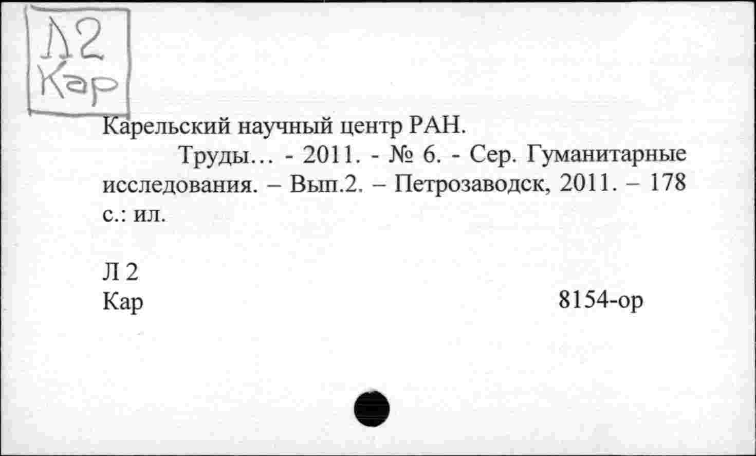 ﻿Д2
Кар
Карельский научный центр РАН.
Труды... - 2011. - № 6. - Сер. Гуманитарные исследования. - Вып.2. - Петрозаводск, 2011. - 178 с.: ил.
Л2
Кар	8154-ор